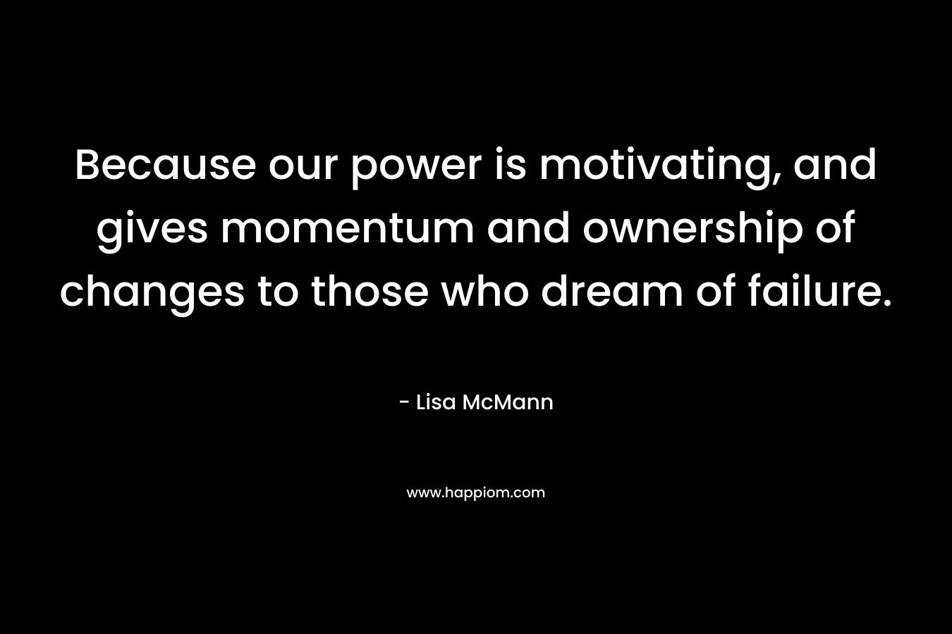 Because our power is motivating, and gives momentum and ownership of changes to those who dream of failure. – Lisa McMann