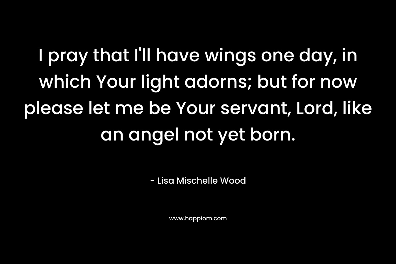 I pray that I’ll have wings one day, in which Your light adorns; but for now please let me be Your servant, Lord, like an angel not yet born. – Lisa Mischelle Wood