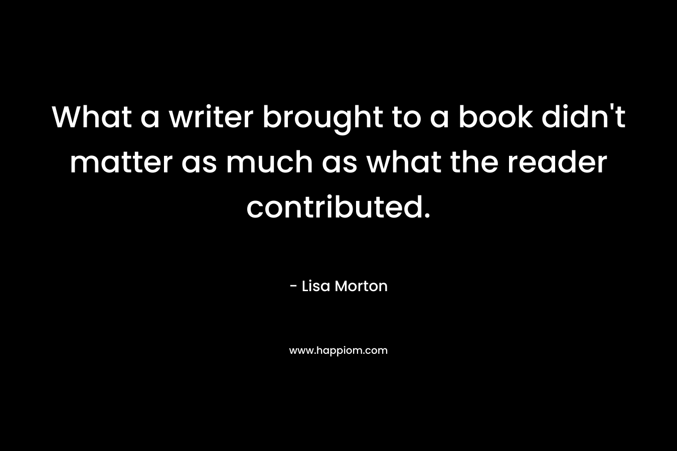 What a writer brought to a book didn’t matter as much as what the reader contributed. – Lisa Morton