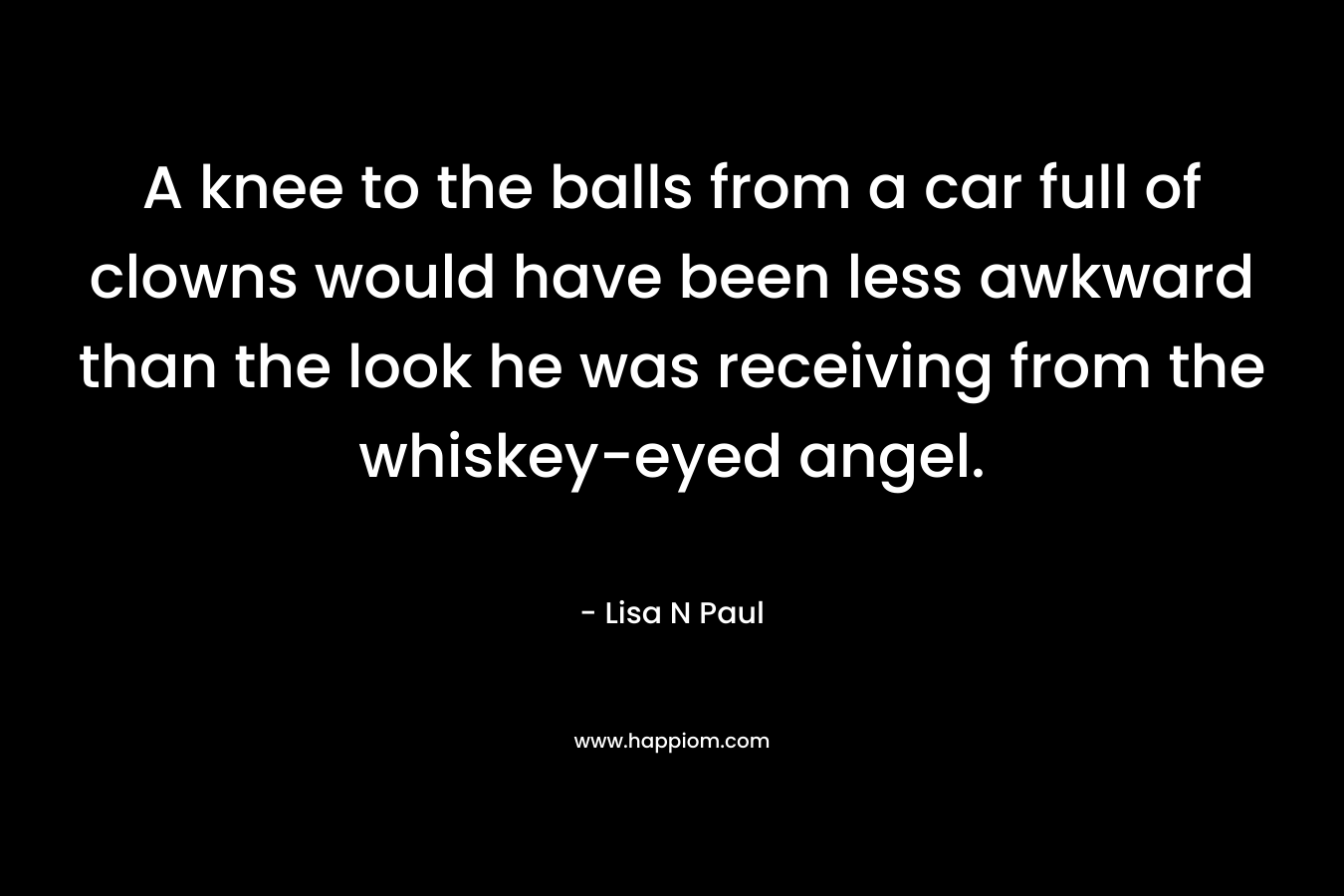 A knee to the balls from a car full of clowns would have been less awkward than the look he was receiving from the whiskey-eyed angel. – Lisa N Paul