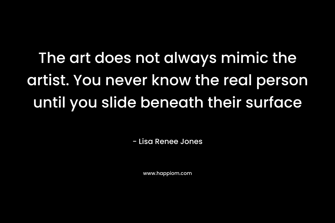 The art does not always mimic the artist. You never know the real person until you slide beneath their surface – Lisa Renee Jones