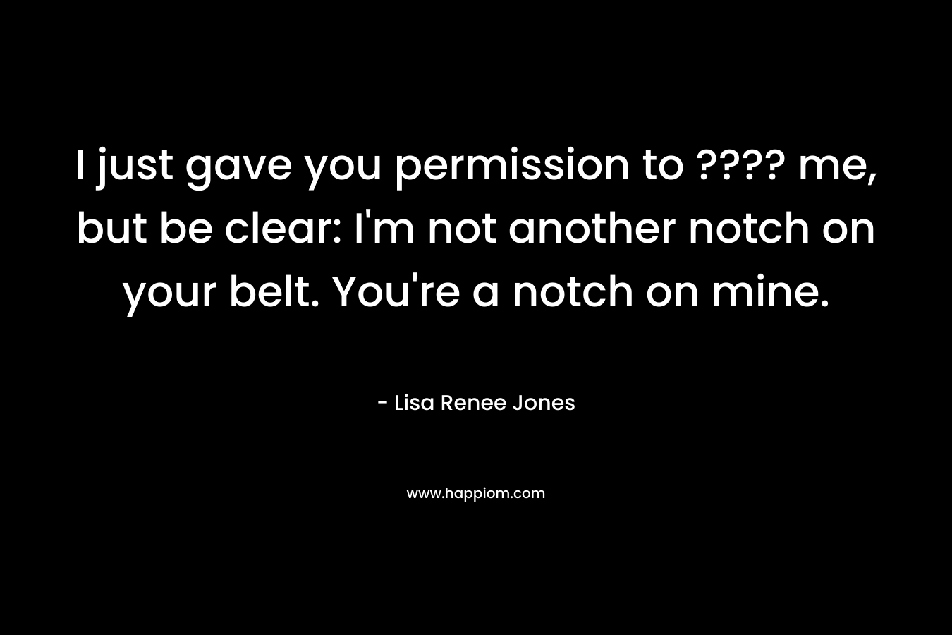 I just gave you permission to ???? me, but be clear: I’m not another notch on your belt. You’re a notch on mine. – Lisa Renee Jones