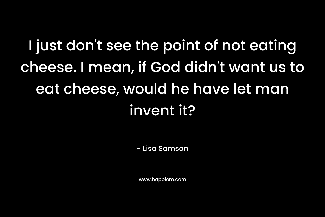 I just don't see the point of not eating cheese. I mean, if God didn't want us to eat cheese, would he have let man invent it?
