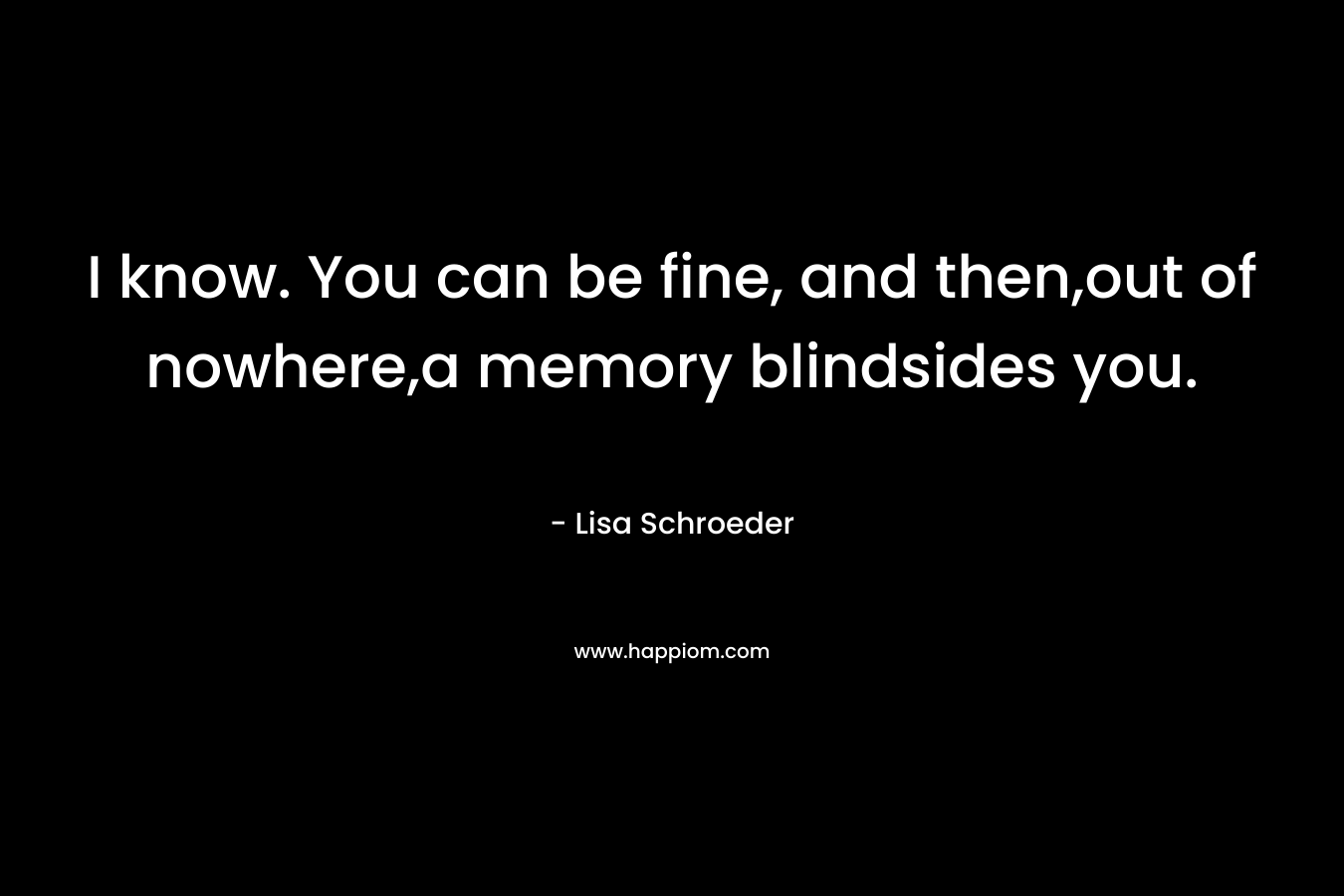 I know. You can be fine, and then,out of nowhere,a memory blindsides you.
