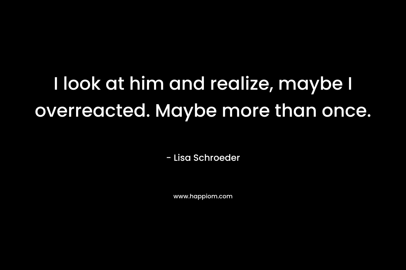 I look at him and realize, maybe I overreacted. Maybe more than once. – Lisa Schroeder