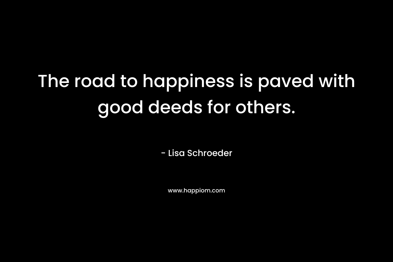 The road to happiness is paved with good deeds for others. – Lisa Schroeder