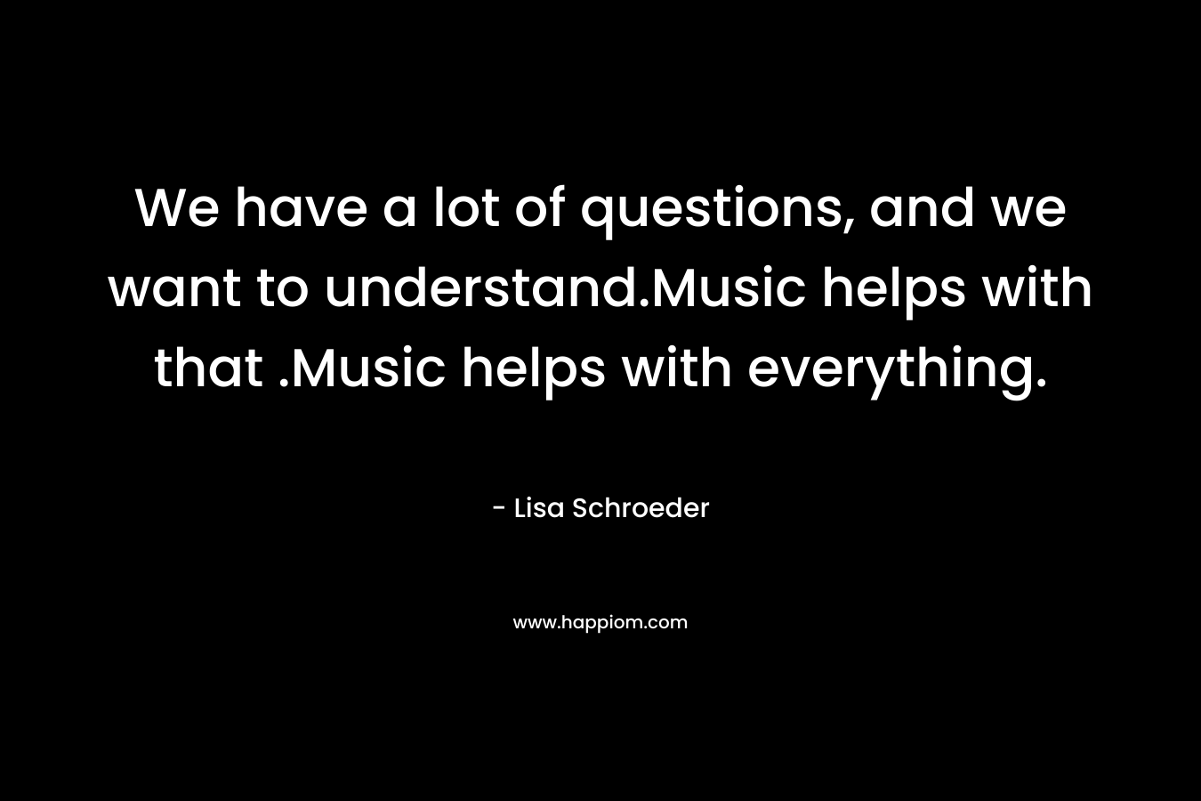 We have a lot of questions, and we want to understand.Music helps with that .Music helps with everything.