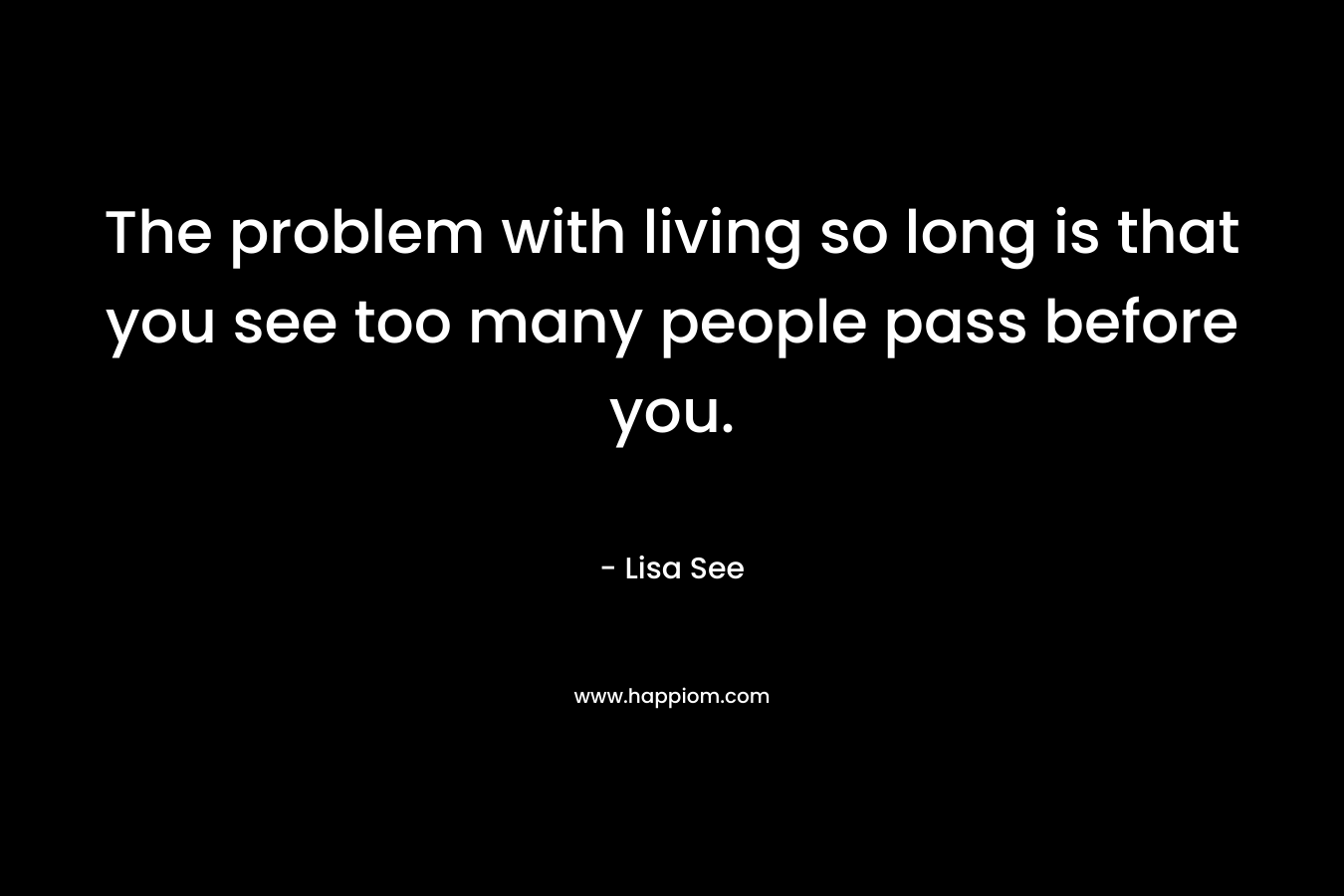 The problem with living so long is that you see too many people pass before you. – Lisa See