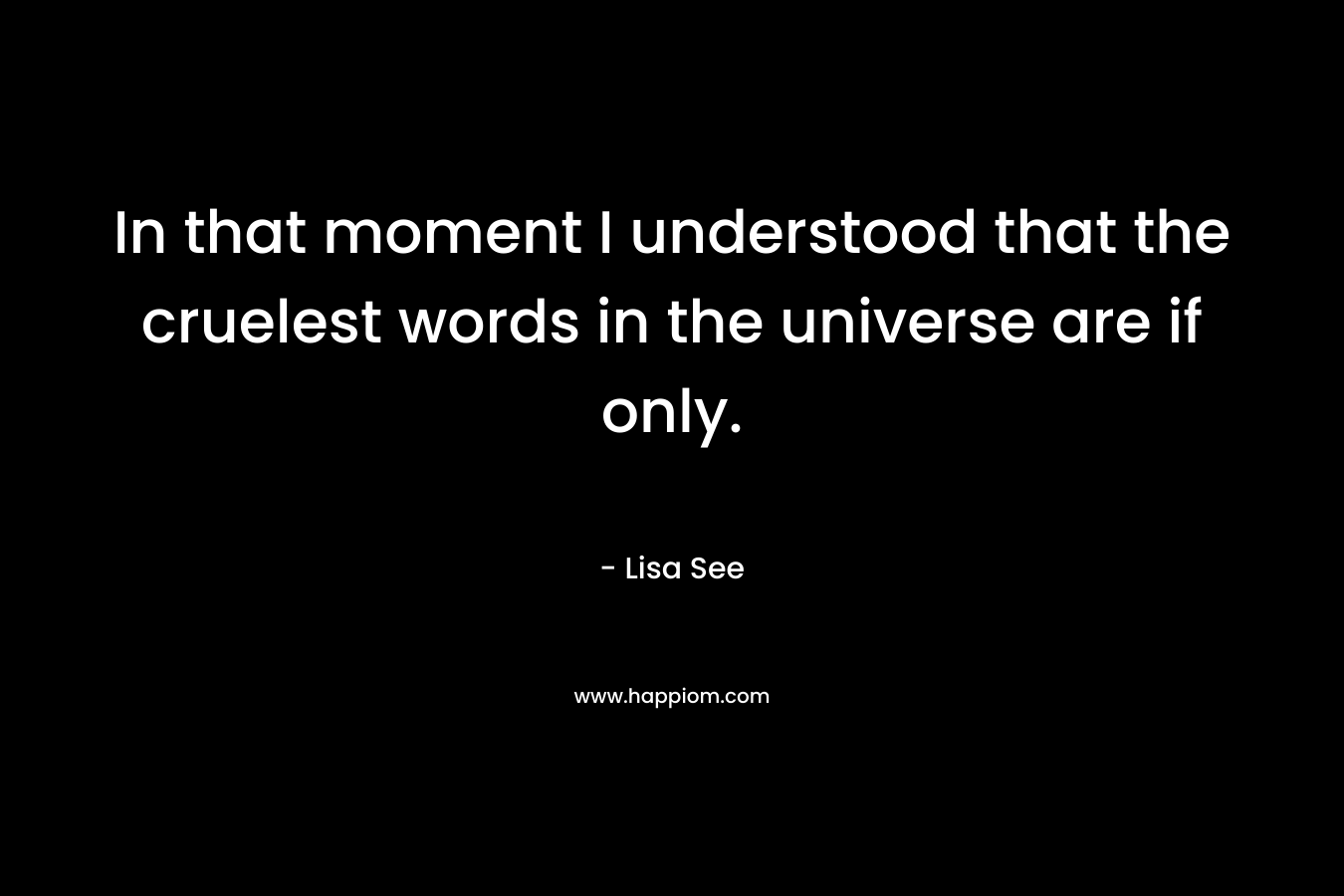 In that moment I understood that the cruelest words in the universe are if only. – Lisa See