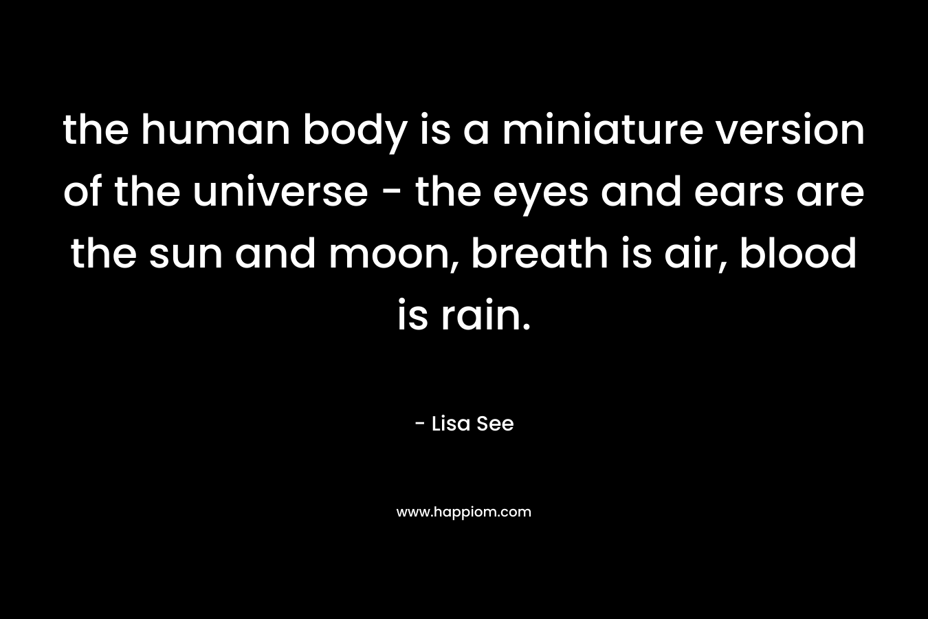 the human body is a miniature version of the universe – the eyes and ears are the sun and moon, breath is air, blood is rain. – Lisa See