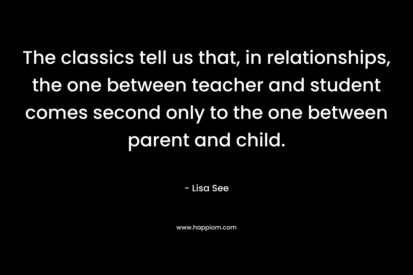 The classics tell us that, in relationships, the one between teacher and student comes second only to the one between parent and child. – Lisa See