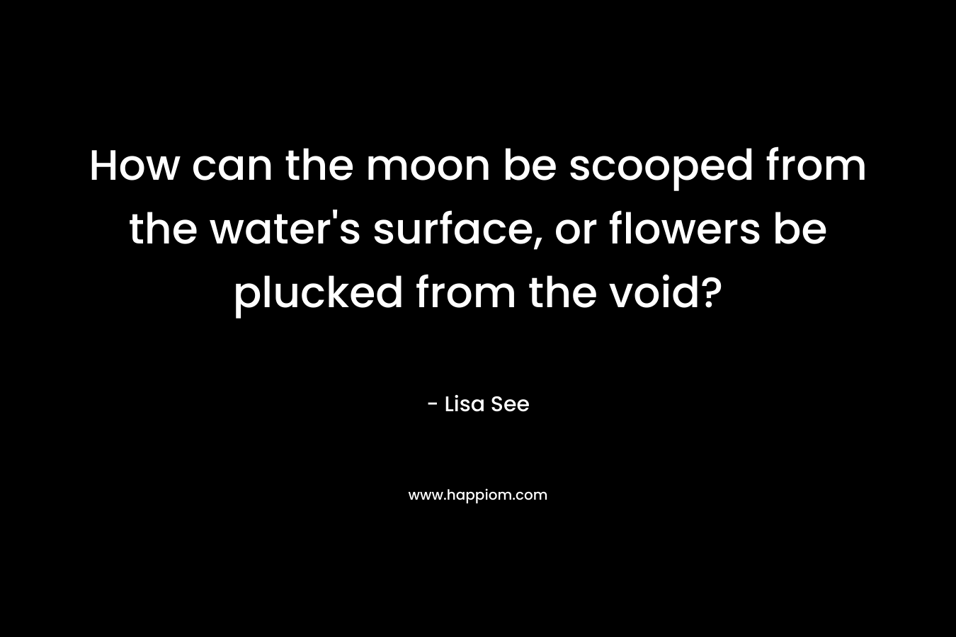 How can the moon be scooped from the water’s surface, or flowers be plucked from the void? – Lisa See