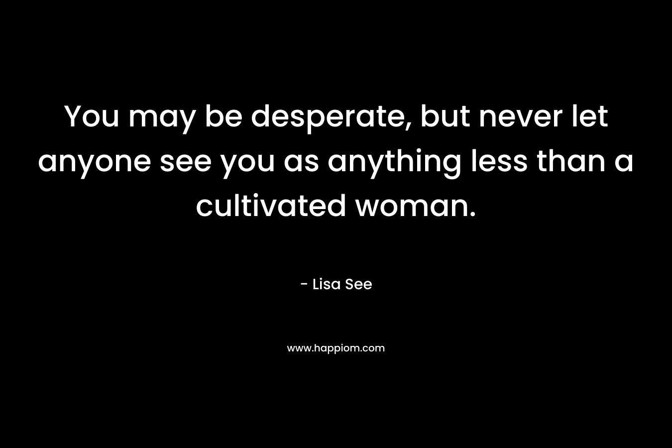 You may be desperate, but never let anyone see you as anything less than a cultivated woman. – Lisa See