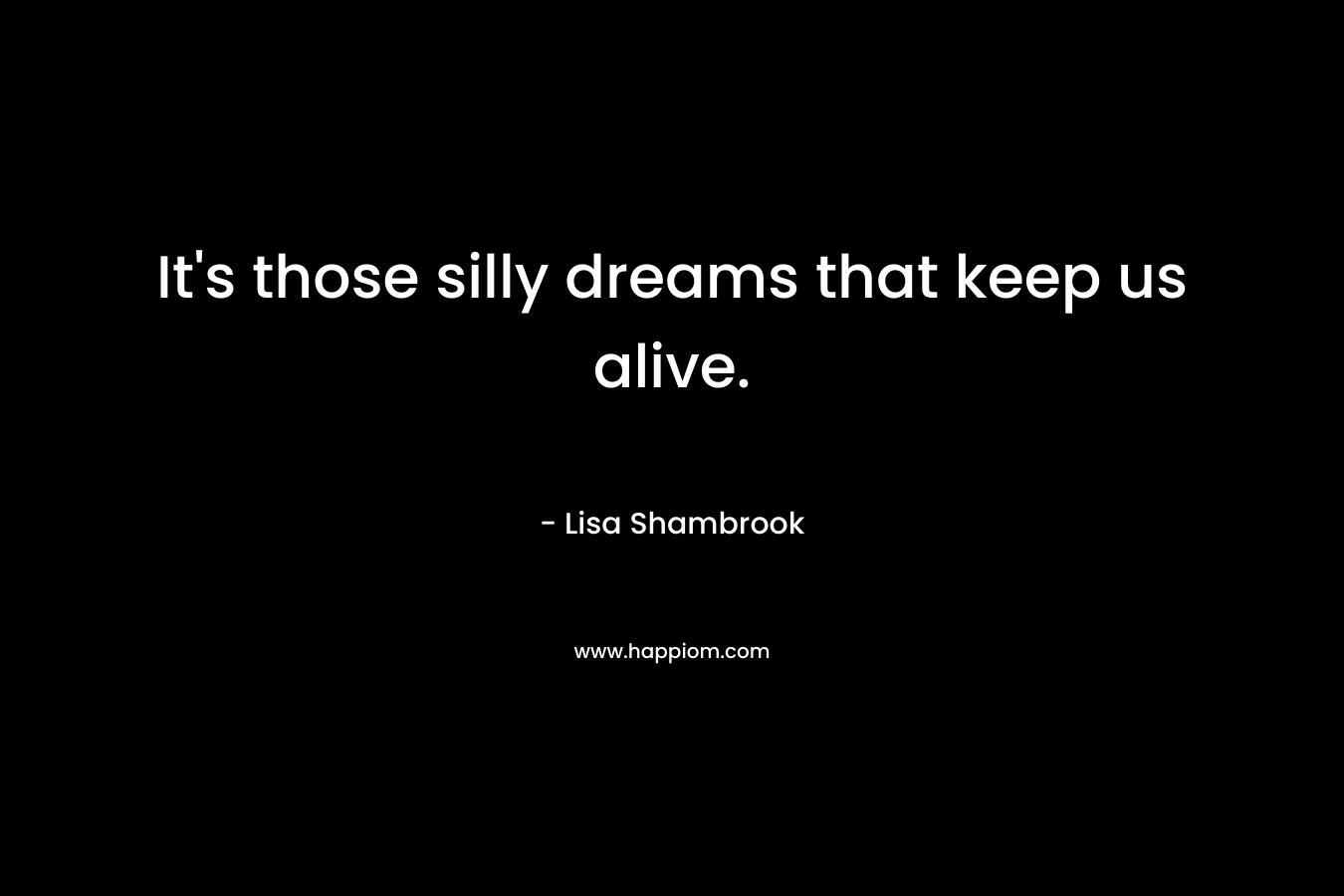 It's those silly dreams that keep us alive.