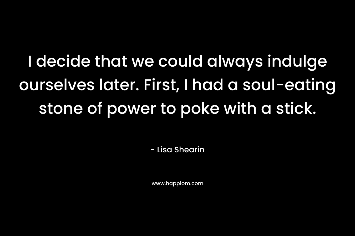 I decide that we could always indulge ourselves later. First, I had a soul-eating stone of power to poke with a stick. – Lisa Shearin