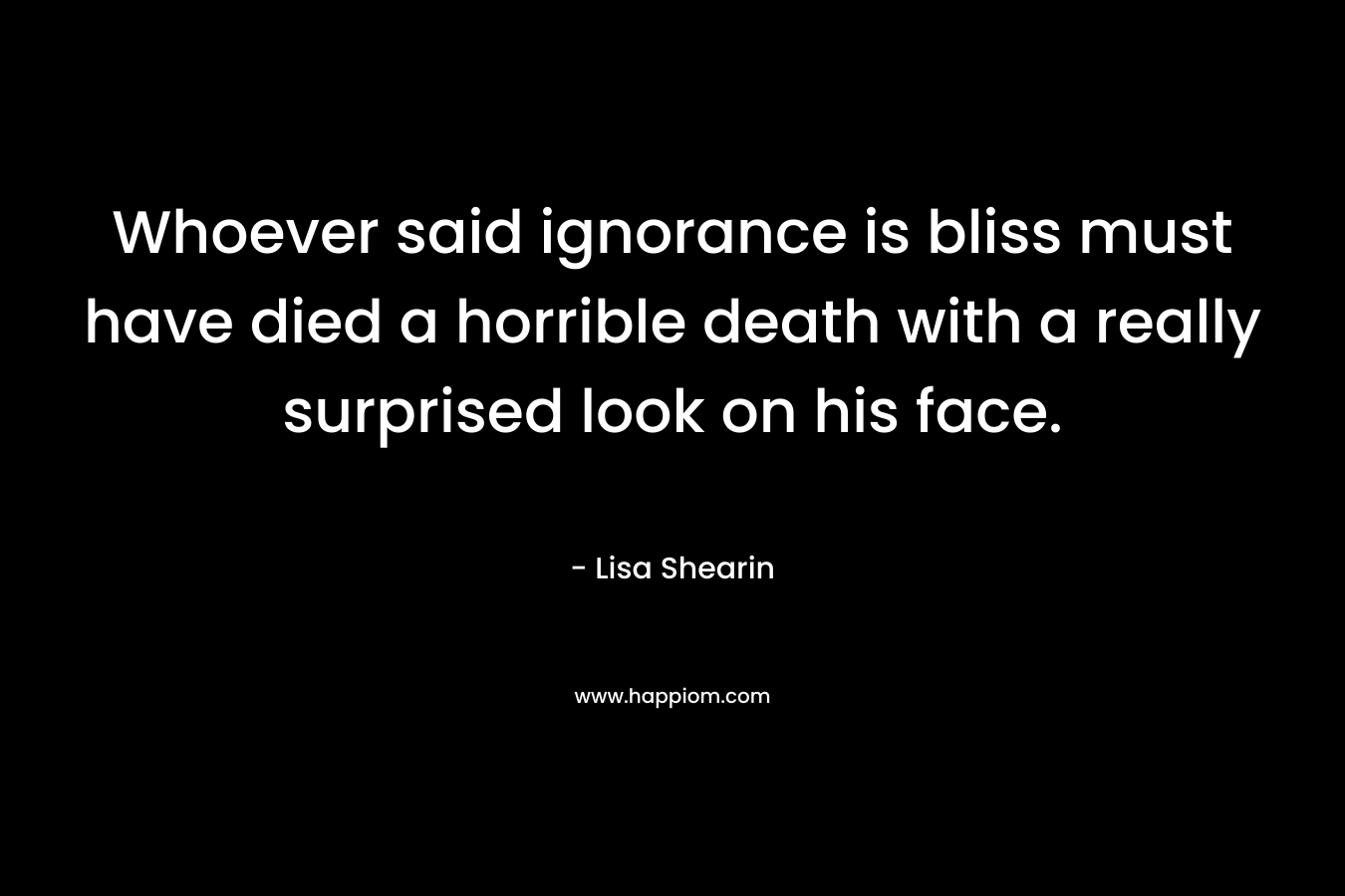 Whoever said ignorance is bliss must have died a horrible death with a really surprised look on his face. – Lisa Shearin