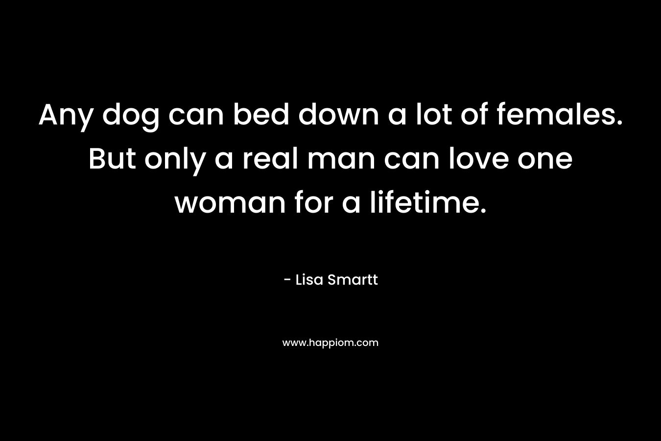 Any dog can bed down a lot of females. But only a real man can love one woman for a lifetime.