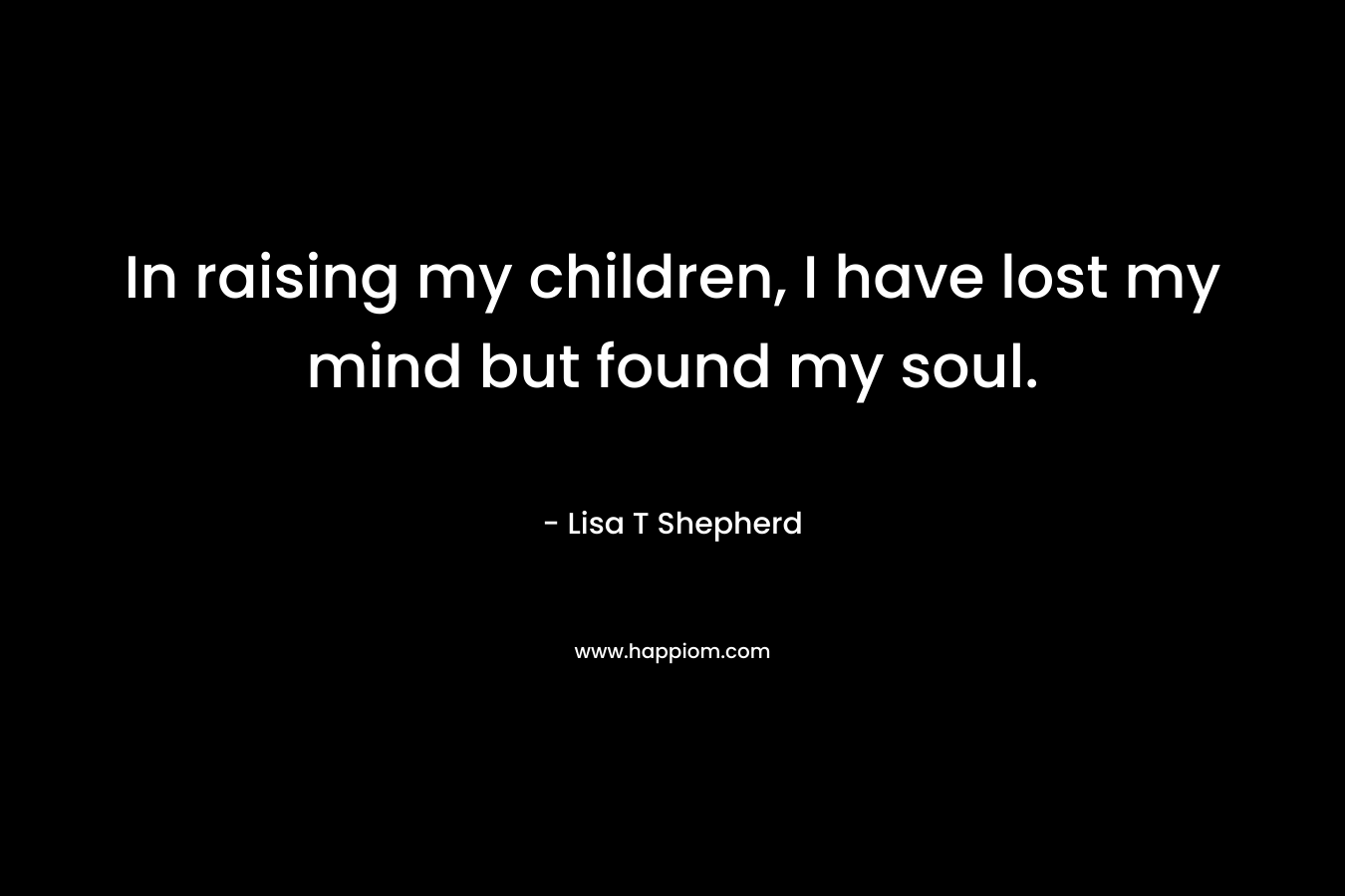 In raising my children, I have lost my mind but found my soul. – Lisa T Shepherd