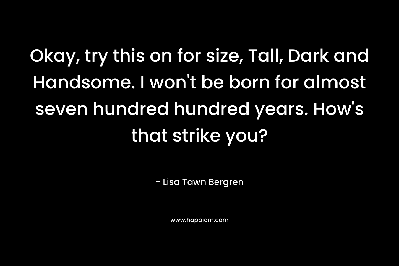 Okay, try this on for size, Tall, Dark and Handsome. I won't be born for almost seven hundred hundred years. How's that strike you?