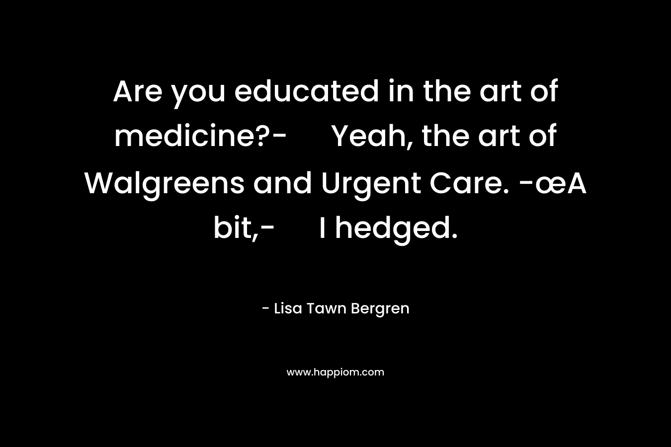 Are you educated in the art of medicine?- Yeah, the art of Walgreens and Urgent Care. -œA bit,- I hedged. – Lisa Tawn Bergren