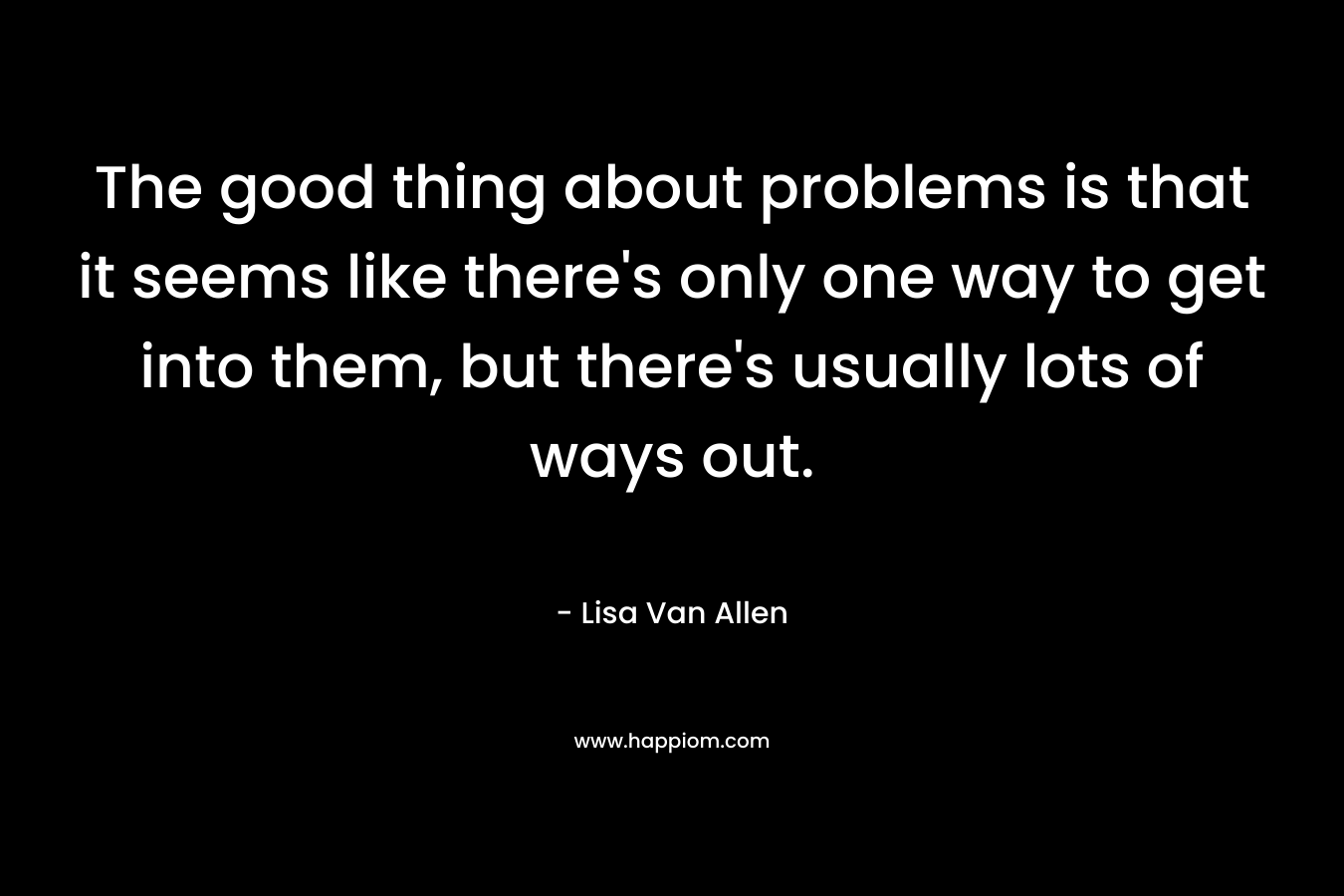 The good thing about problems is that it seems like there’s only one way to get into them, but there’s usually lots of ways out. – Lisa Van Allen