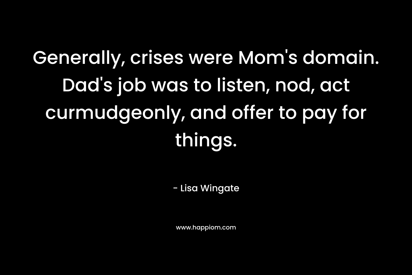 Generally, crises were Mom’s domain. Dad’s job was to listen, nod, act curmudgeonly, and offer to pay for things. – Lisa Wingate
