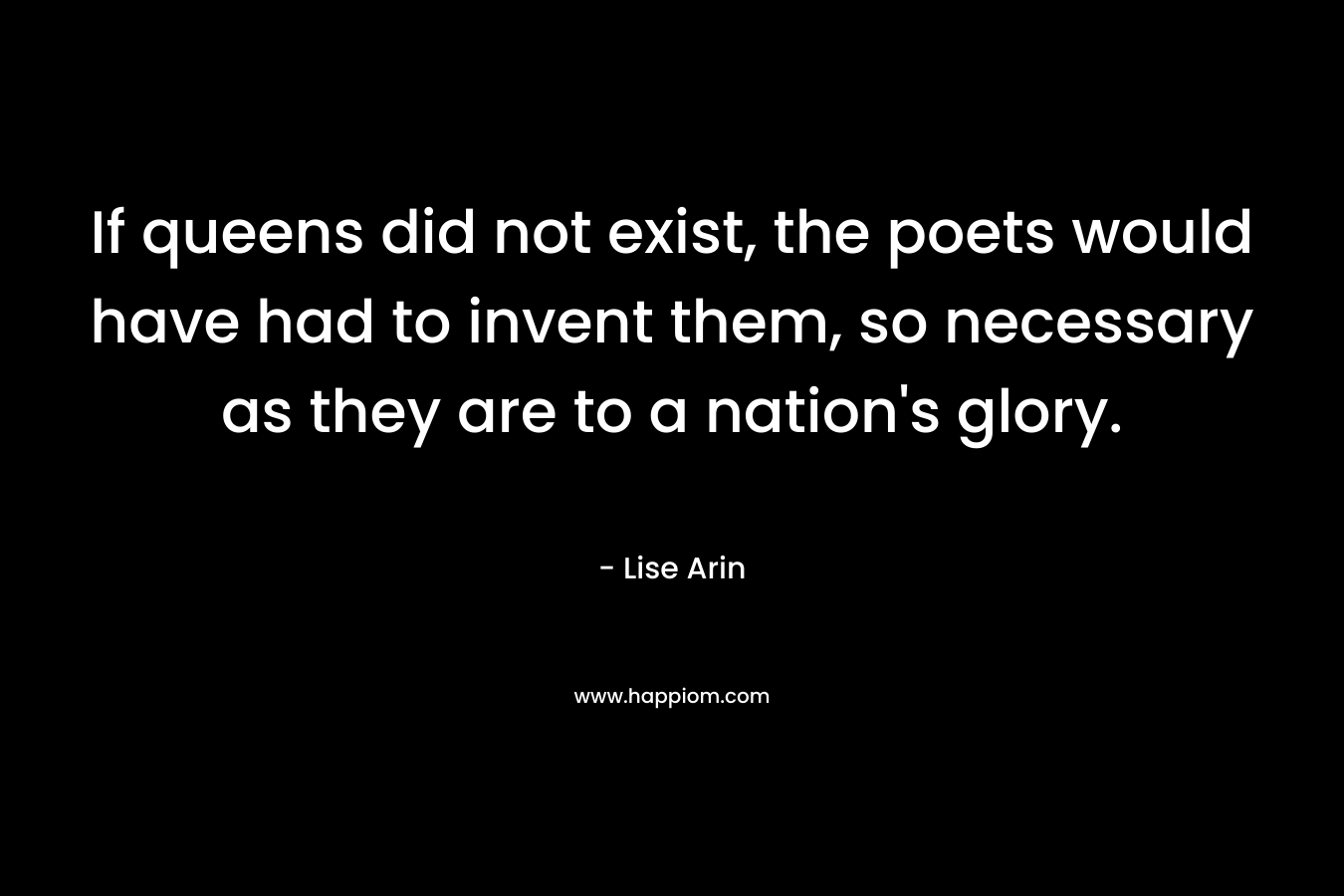If queens did not exist, the poets would have had to invent them, so necessary as they are to a nation’s glory. – Lise Arin