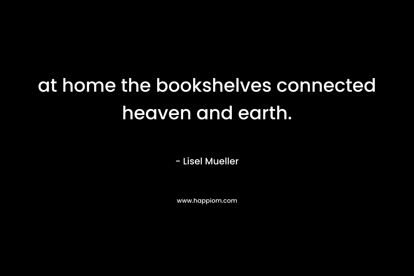 at home the bookshelves connected heaven and earth. – Lisel Mueller