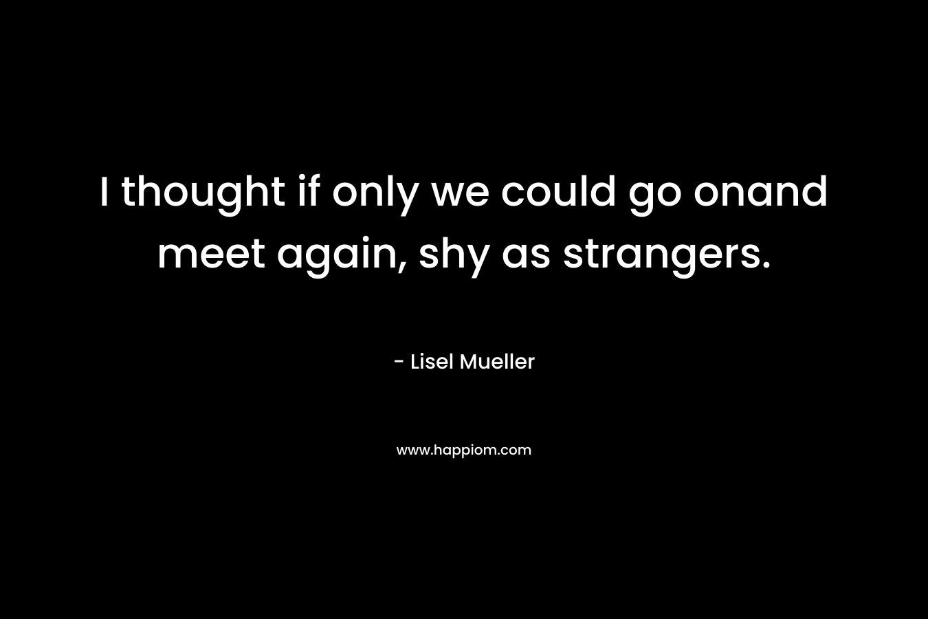 I thought if only we could go onand meet again, shy as strangers. – Lisel Mueller