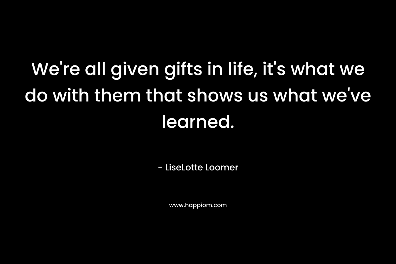 We’re all given gifts in life, it’s what we do with them that shows us what we’ve learned. – LiseLotte Loomer