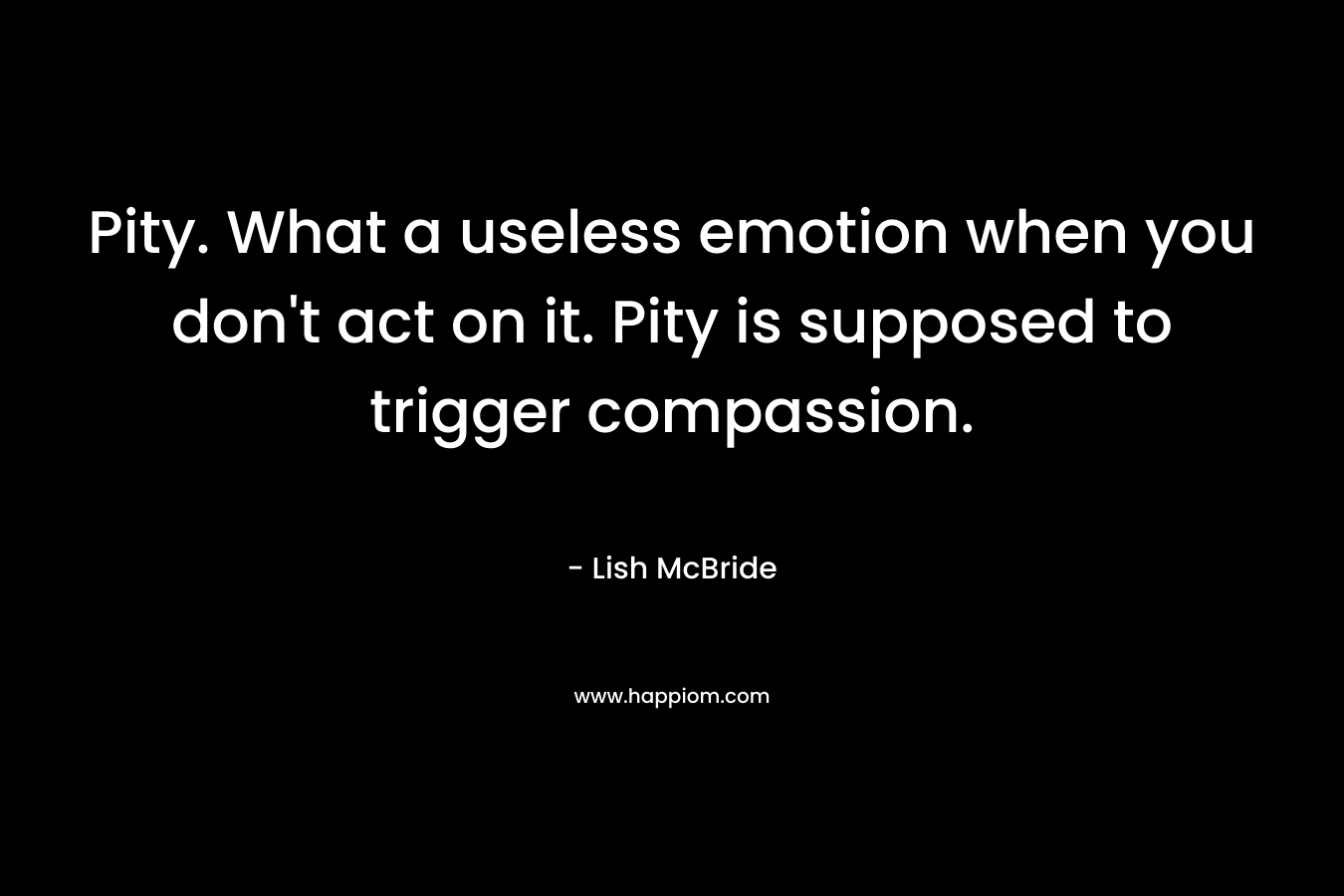 Pity. What a useless emotion when you don’t act on it. Pity is supposed to trigger compassion. – Lish McBride
