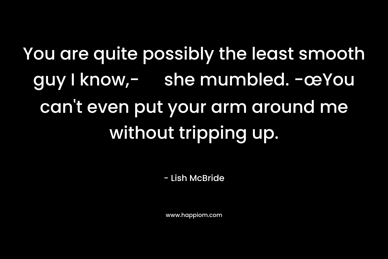 You are quite possibly the least smooth guy I know,- she mumbled. -œYou can’t even put your arm around me without tripping up. – Lish McBride