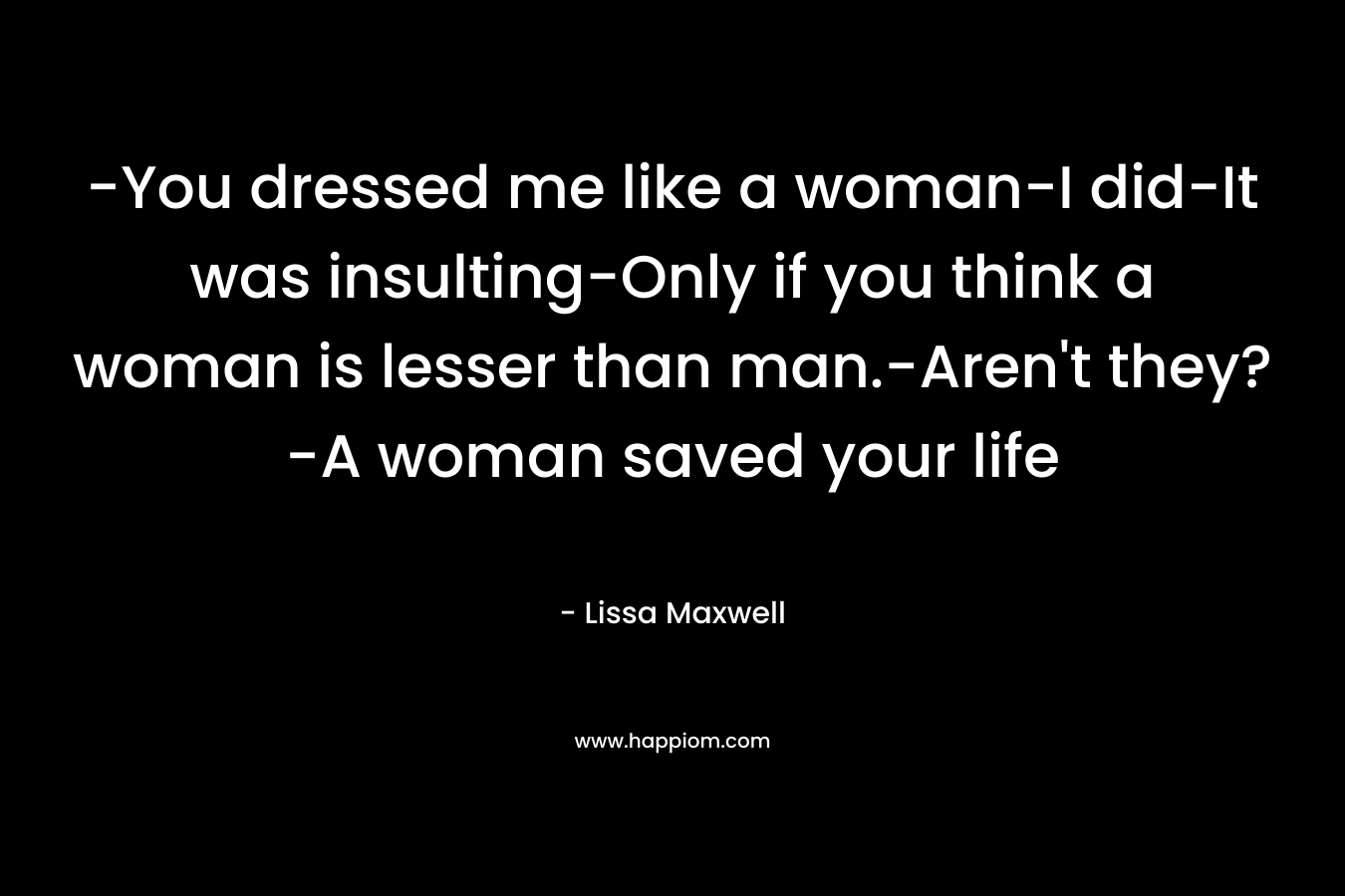 -You dressed me like a woman-I did-It was insulting-Only if you think a woman is lesser than man.-Aren’t they?-A woman saved your life – Lissa Maxwell