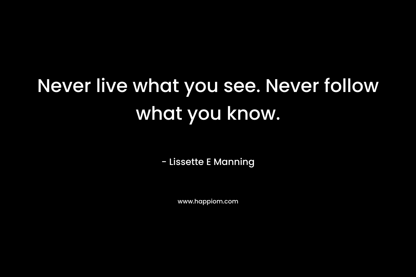 Never live what you see. Never follow what you know. – Lissette E Manning