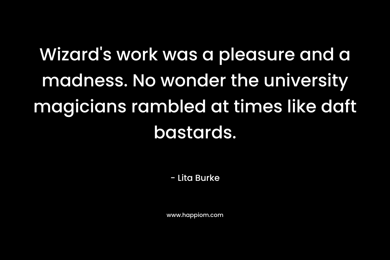 Wizard’s work was a pleasure and a madness. No wonder the university magicians rambled at times like daft bastards. – Lita Burke