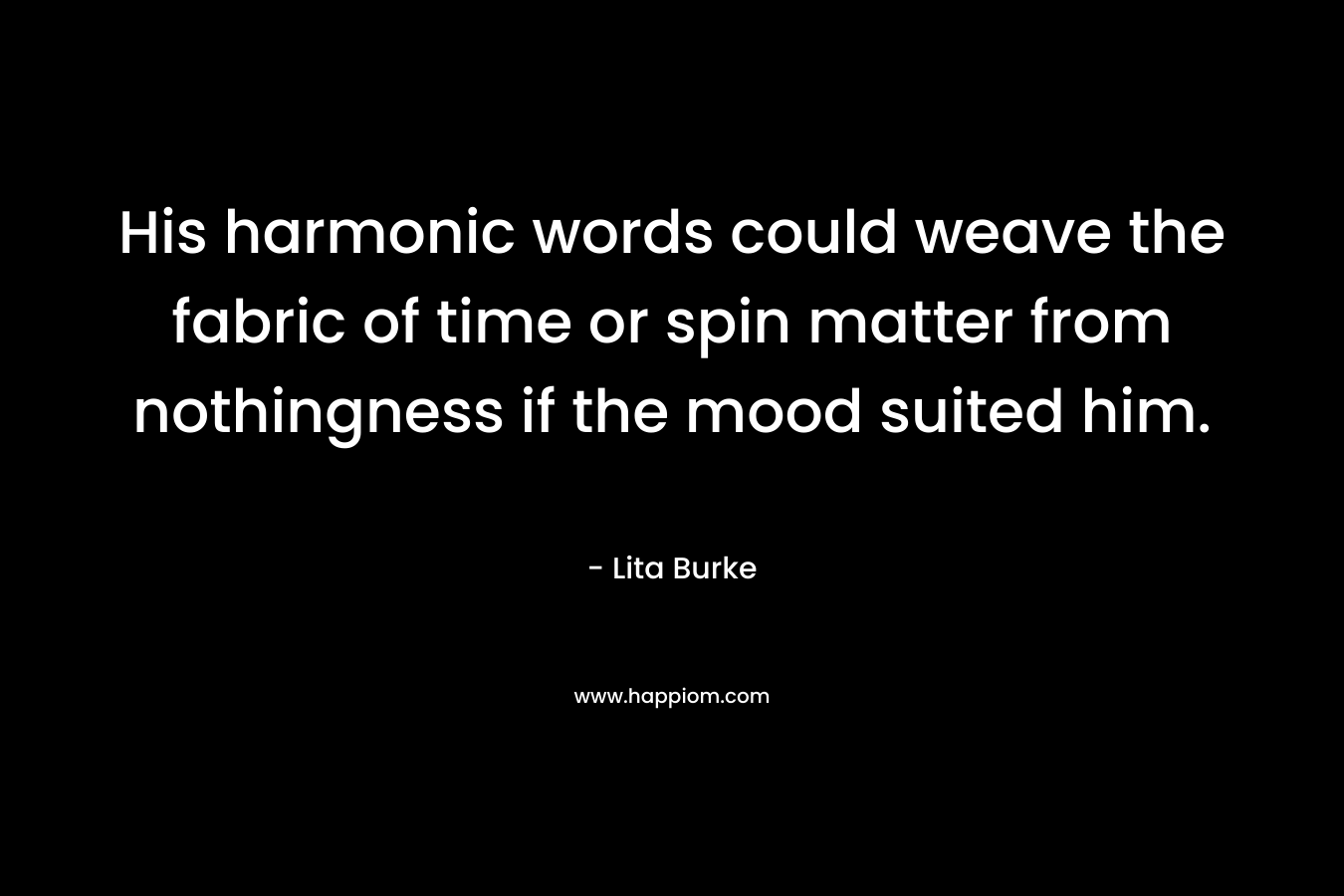 His harmonic words could weave the fabric of time or spin matter from nothingness if the mood suited him. – Lita Burke