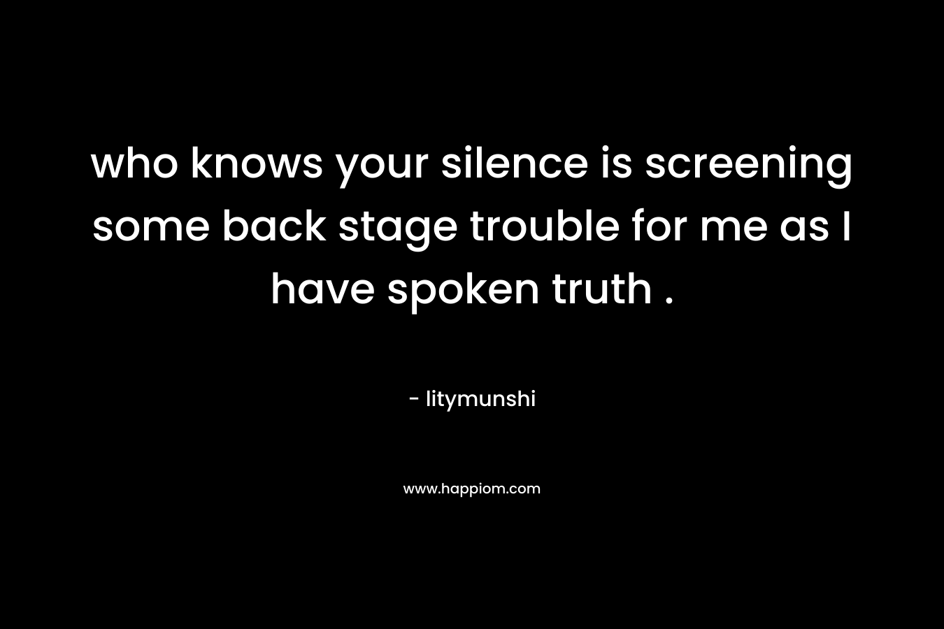 who knows your silence is screening some back stage trouble for me as I have spoken truth .