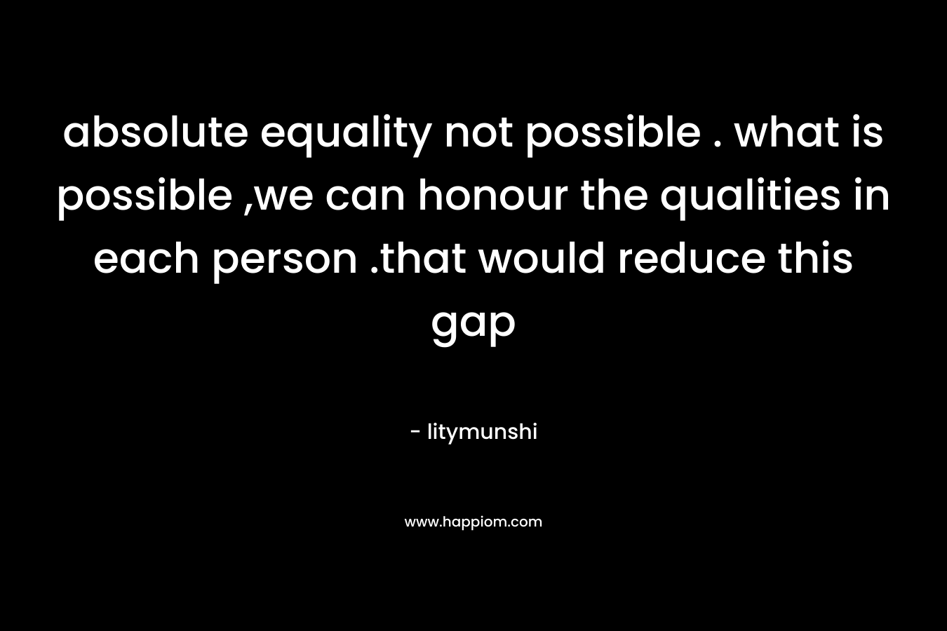 absolute equality not possible . what is possible ,we can honour the qualities in each person .that would reduce this gap