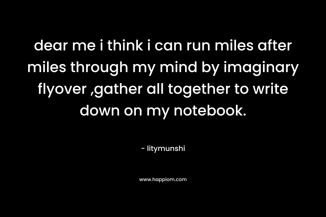 dear me i think i can run miles after miles through my mind by imaginary flyover ,gather all together to write down on my notebook.