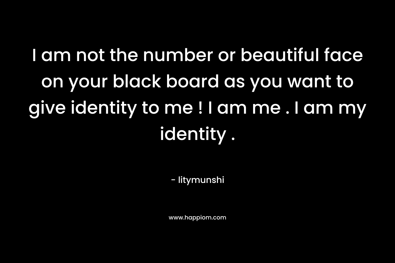 I am not the number or beautiful face on your black board as you want to give identity to me ! I am me . I am my identity .