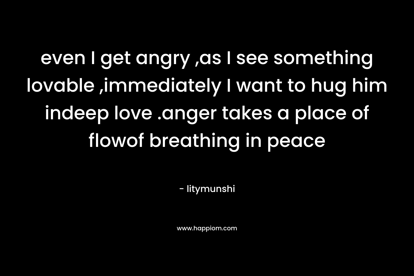 even I get angry ,as I see something lovable ,immediately I want to hug him indeep love .anger takes a place of flowof breathing in peace – litymunshi