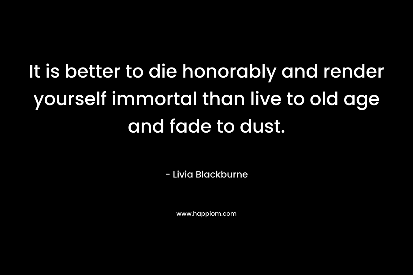 It is better to die honorably and render yourself immortal than live to old age and fade to dust. – Livia Blackburne