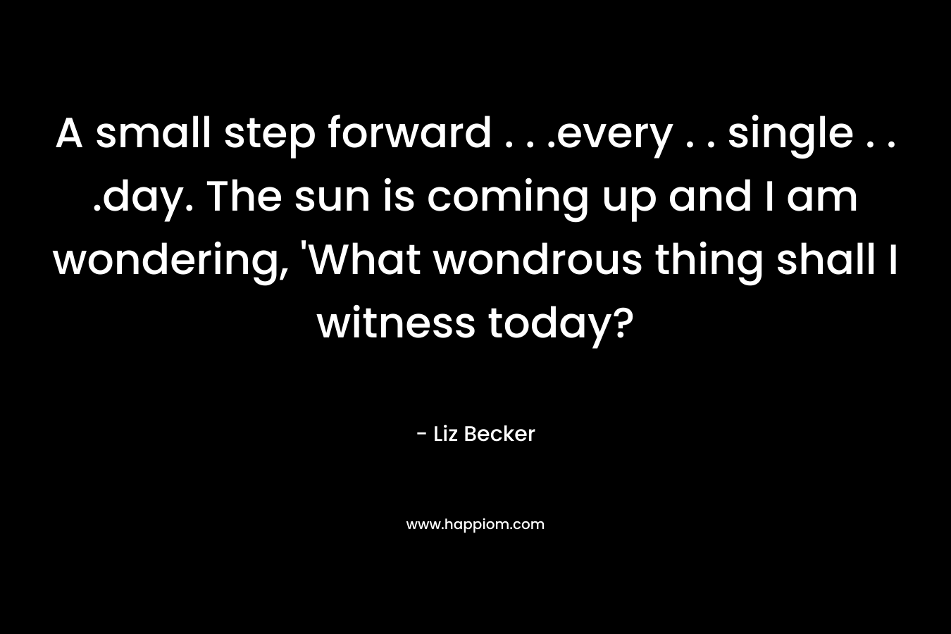 A small step forward . . .every . . single . . .day. The sun is coming up and I am wondering, ‘What wondrous thing shall I witness today? – Liz Becker