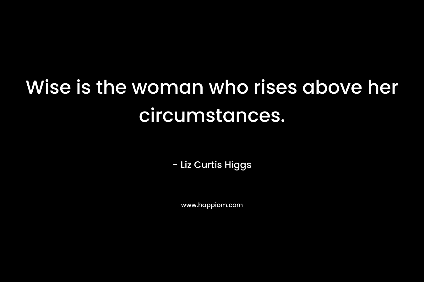 Wise is the woman who rises above her circumstances. – Liz Curtis Higgs