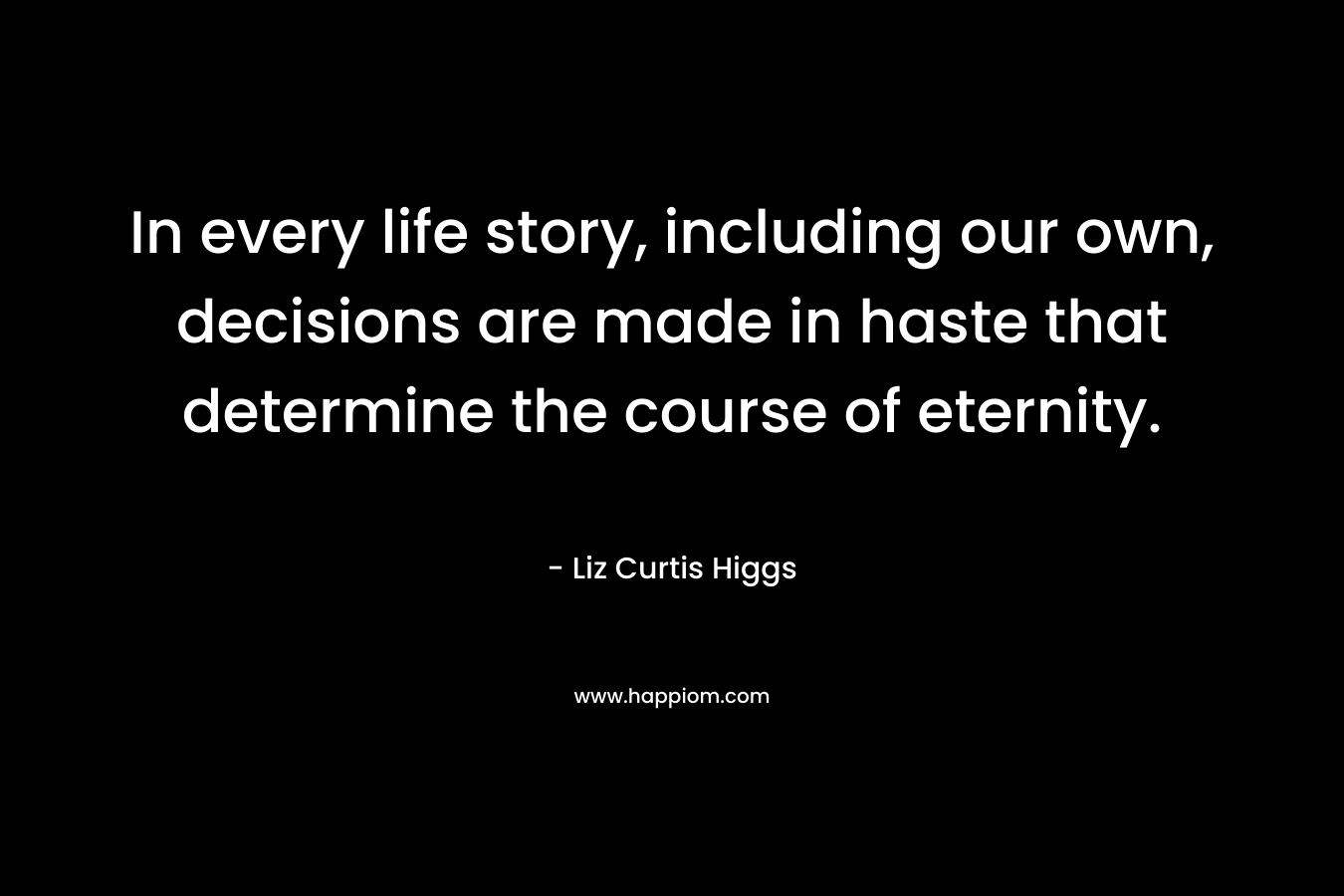 In every life story, including our own, decisions are made in haste that determine the course of eternity. – Liz Curtis Higgs
