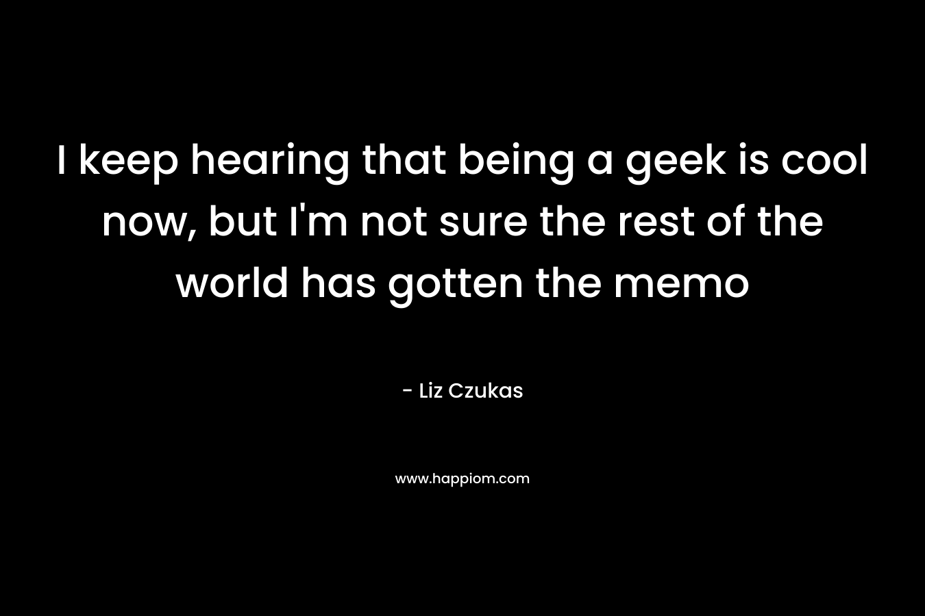 I keep hearing that being a geek is cool now, but I’m not sure the rest of the world has gotten the memo – Liz Czukas