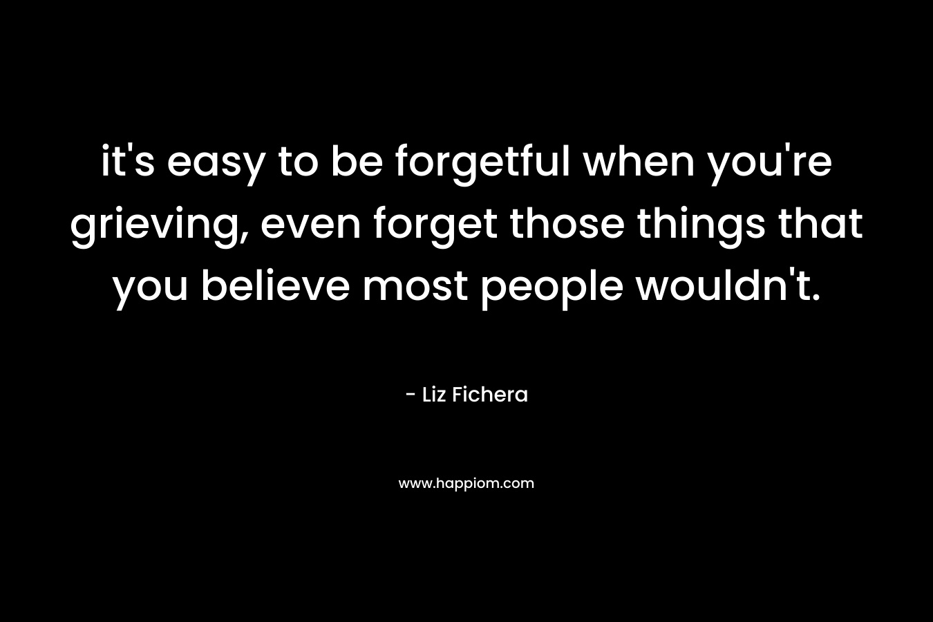 it's easy to be forgetful when you're grieving, even forget those things that you believe most people wouldn't.