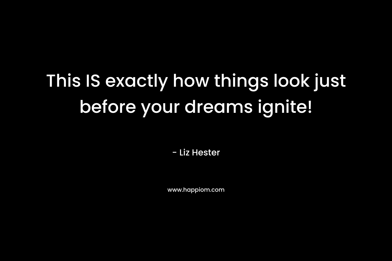 This IS exactly how things look just before your dreams ignite! – Liz Hester