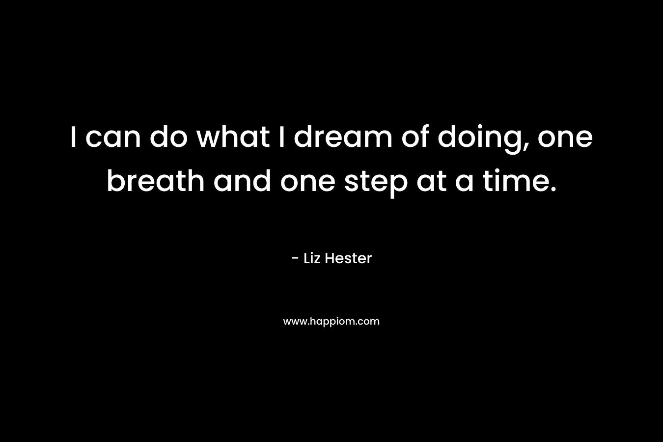 I can do what I dream of doing, one breath and one step at a time. – Liz Hester