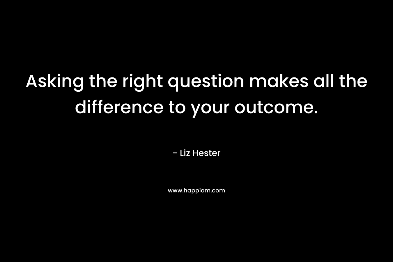 Asking the right question makes all the difference to your outcome. – Liz Hester